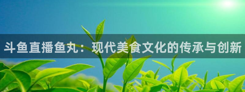 看球吧直播网：斗鱼直播鱼丸：现代美食文化的传承与创新