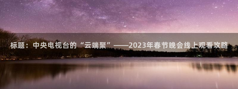 看球吧直播cba直播：标题：中央电视台的“云端聚”——2023年春节晚会线上观看攻略